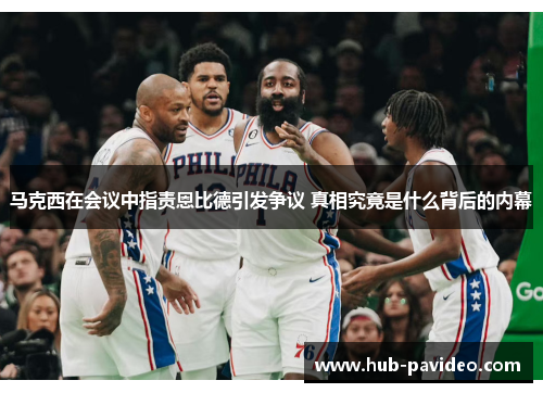马克西在会议中指责恩比德引发争议 真相究竟是什么背后的内幕