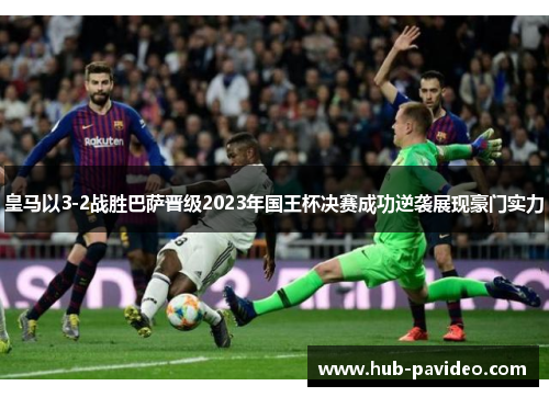 皇马以3-2战胜巴萨晋级2023年国王杯决赛成功逆袭展现豪门实力