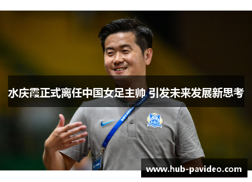 水庆霞正式离任中国女足主帅 引发未来发展新思考 水庆霞正式离任中国女足主帅 引发未来发展新思考