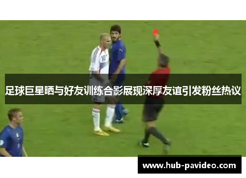 足球巨星晒与好友训练合影展现深厚友谊引发粉丝热议