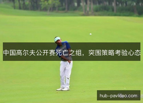 中国高尔夫公开赛死亡之组，突围策略考验心态